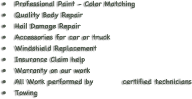 
Professional Paint - Color Matching
Quality Body Repair
Hail Damage Repair
Accessories for car or truck
Windshield Replacement
Insurance Claim help
Warranty on our work 
All Work performed by          certified technicians
Towing